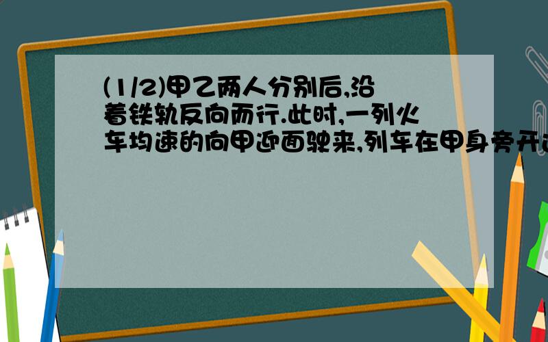 (1/2)甲乙两人分别后,沿着铁轨反向而行.此时,一列火车均速的向甲迎面驶来,列车在甲身旁开过,用了1...