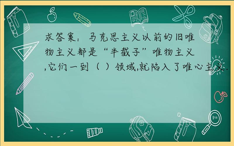 求答案：马克思主义以前的旧唯物主义都是“半截子”唯物主义,它们一到（ ）领域,就陷入了唯心主义.