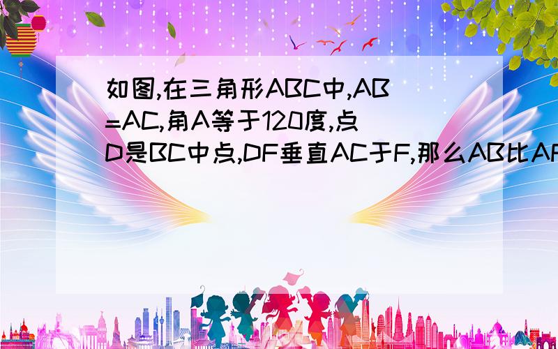 如图,在三角形ABC中,AB=AC,角A等于120度,点D是BC中点,DF垂直AC于F,那么AB比AF等于多少