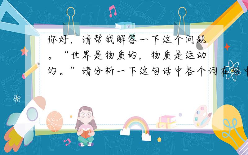 你好，请帮我解答一下这个问题。“世界是物质的，物质是运动的。”请分析一下这句话中各个词在句中各充当了什么成分（比如哪个是