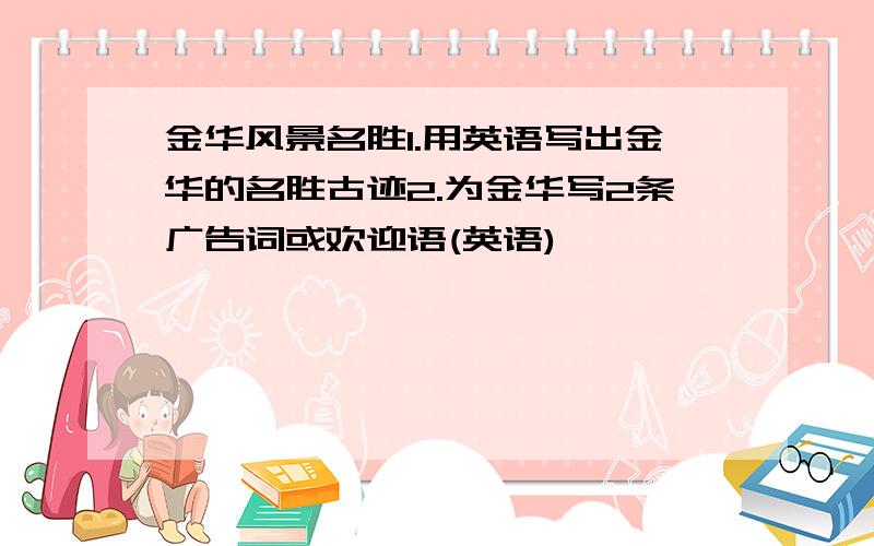 金华风景名胜1.用英语写出金华的名胜古迹2.为金华写2条广告词或欢迎语(英语)