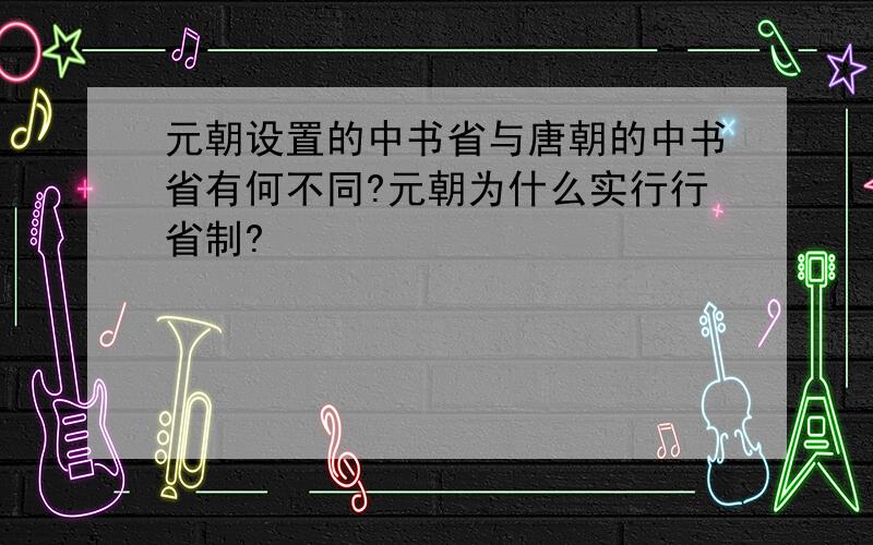 元朝设置的中书省与唐朝的中书省有何不同?元朝为什么实行行省制?