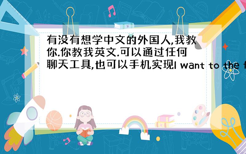 有没有想学中文的外国人,我教你.你教我英文.可以通过任何聊天工具,也可以手机实现I want to the foreig