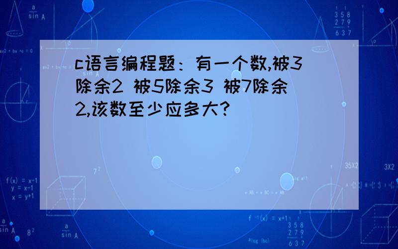 c语言编程题：有一个数,被3除余2 被5除余3 被7除余2,该数至少应多大?