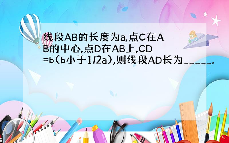 线段AB的长度为a,点C在AB的中心,点D在AB上,CD=b(b小于1/2a),则线段AD长为_____.