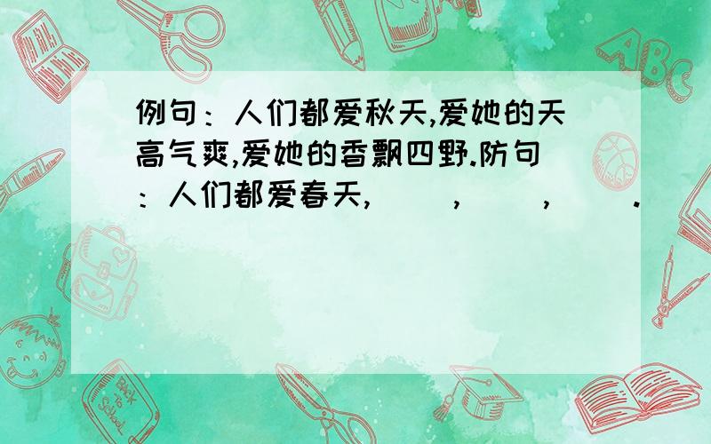 例句：人们都爱秋天,爱她的天高气爽,爱她的香飘四野.防句：人们都爱春天,（ ）,（ ）,（ ）.