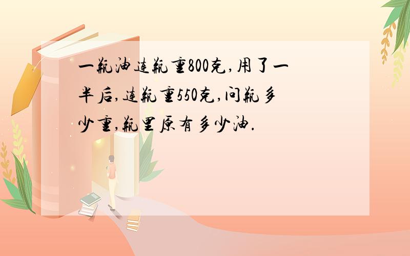 一瓶油连瓶重800克,用了一半后,连瓶重550克,问瓶多少重,瓶里原有多少油.