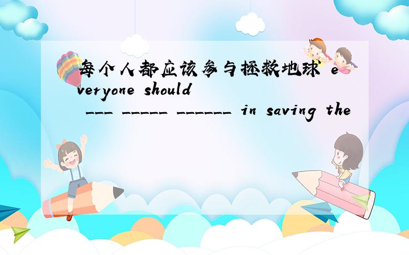 每个人都应该参与拯救地球 everyone should ___ _____ ______ in saving the