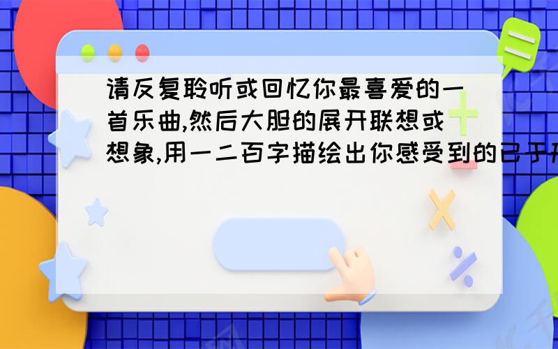 请反复聆听或回忆你最喜爱的一首乐曲,然后大胆的展开联想或想象,用一二百字描绘出你感受到的已于形象.