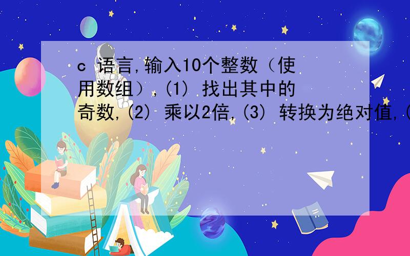 c 语言,输入10个整数（使用数组）,(1) 找出其中的奇数,(2) 乘以2倍,(3) 转换为绝对值,(4