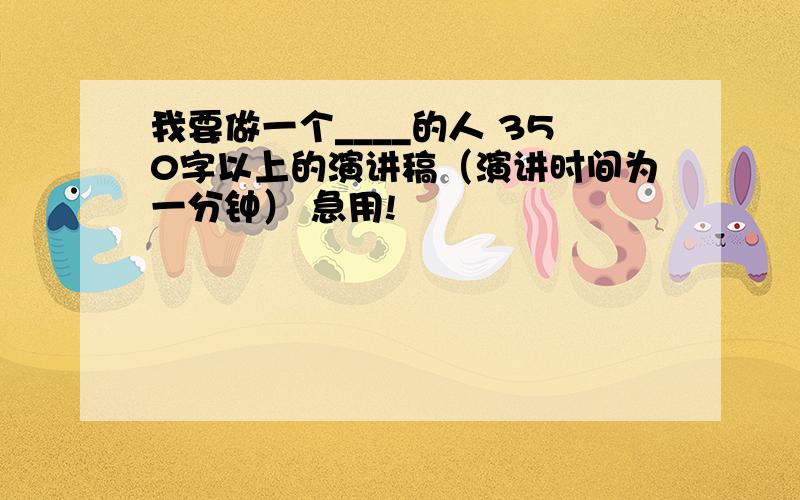 我要做一个____的人 350字以上的演讲稿（演讲时间为一分钟） 急用!