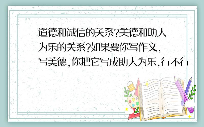 道德和诚信的关系?美德和助人为乐的关系?如果要你写作文,写美德,你把它写成助人为乐,行不行