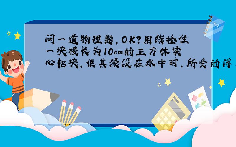 问一道物理题,OK?用线拴住一块棱长为10cm的正方体实心铝块,使其浸没在水中时,所受的浮力是多大?线对铝块的拉力又是多