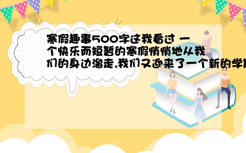 寒假趣事500字这我看过 一个快乐而短暂的寒假悄悄地从我们的身边溜走,我们又迎来了一个新的学期,发生在寒假的趣事就像天空