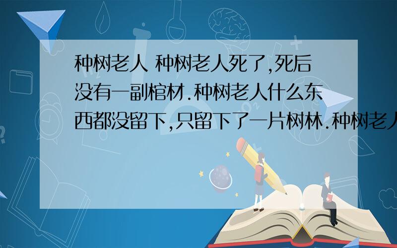 种树老人 种树老人死了,死后没有一副棺材.种树老人什么东西都没留下,只留下了一片树林.种树老人一辈子什么都不会做,只会种