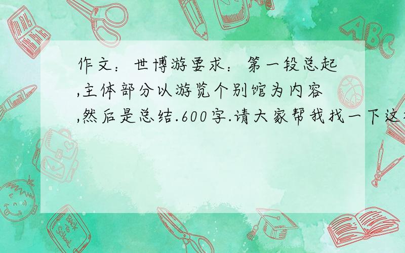 作文：世博游要求：第一段总起,主体部分以游览个别馆为内容,然后是总结.600字.请大家帮我找一下这样的比较好的作文,如果