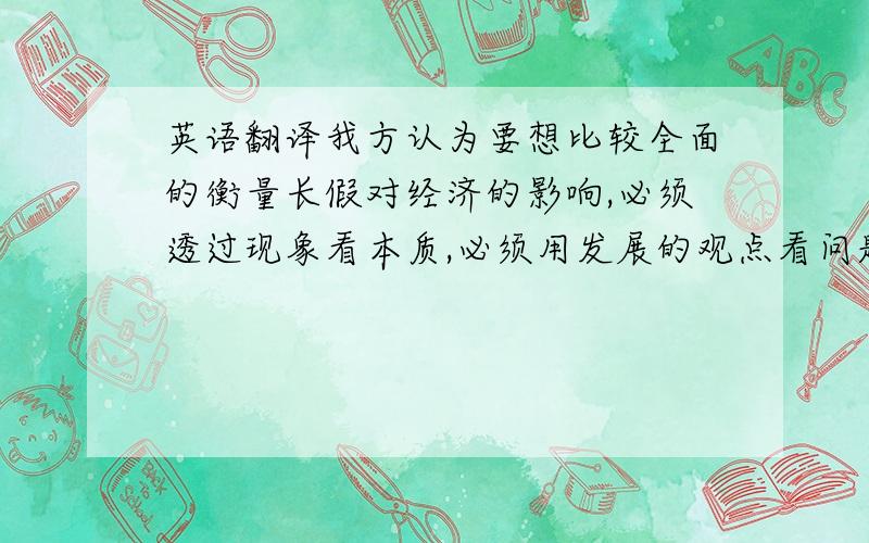 英语翻译我方认为要想比较全面的衡量长假对经济的影响,必须透过现象看本质,必须用发展的观点看问题.从表面上看,长假增加了旅