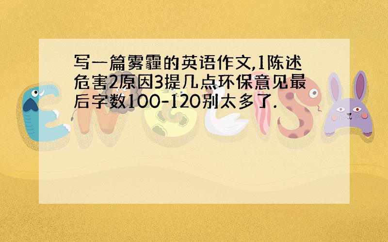 写一篇雾霾的英语作文,1陈述危害2原因3提几点环保意见最后字数100-120别太多了.