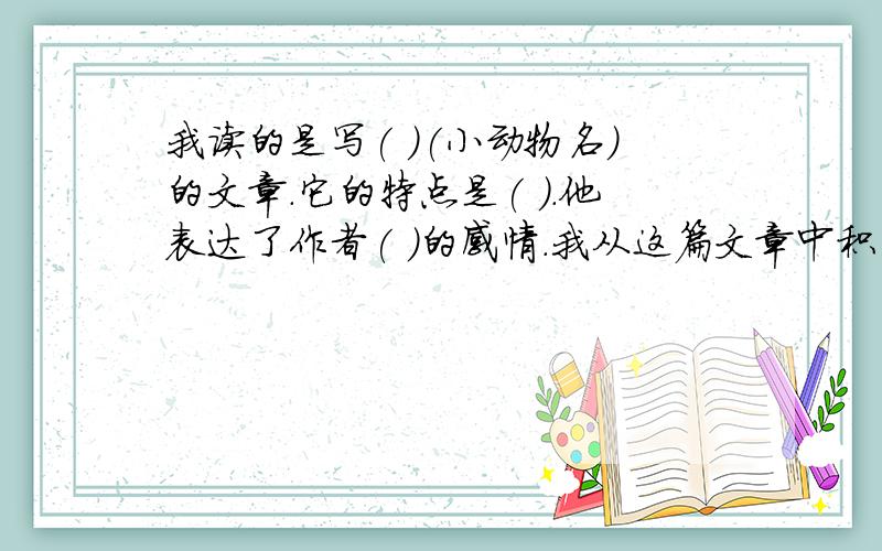 我读的是写( )(小动物名)的文章.它的特点是( ).他表达了作者( )的感情.我从这篇文章中积累的好词有