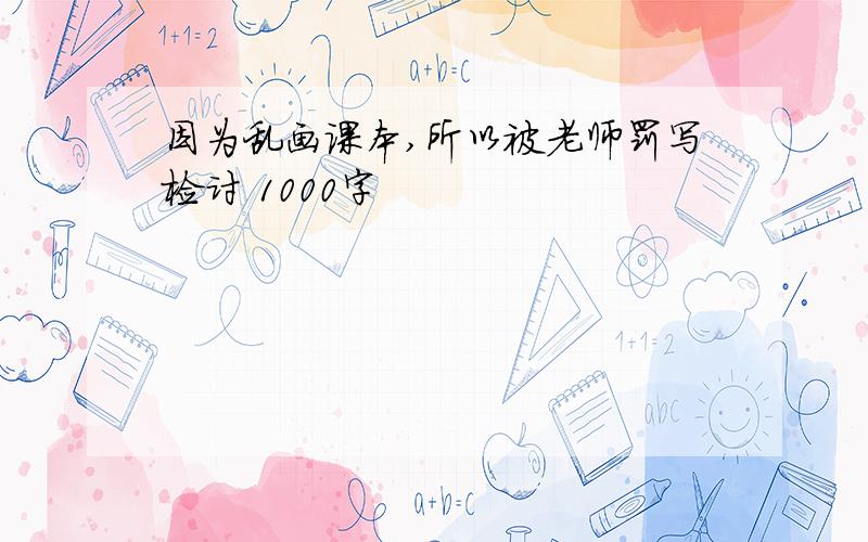 因为乱画课本,所以被老师罚写检讨 1000字