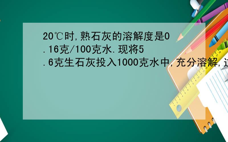 20℃时,熟石灰的溶解度是0.16克/100克水.现将5.6克生石灰投入1000克水中,充分溶解,过滤所得溶液中的溶质质