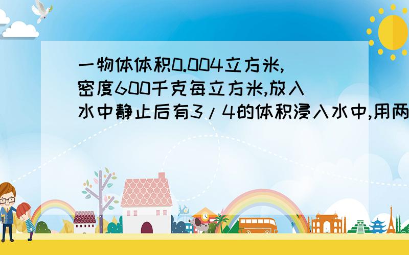 一物体体积0.004立方米,密度600千克每立方米,放入水中静止后有3/4的体积浸入水中,用两种方法计算它在水