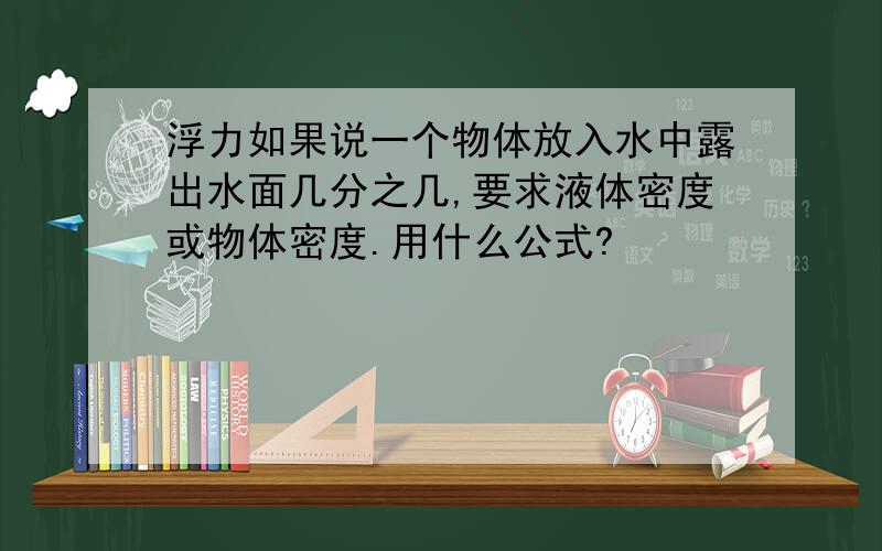 浮力如果说一个物体放入水中露出水面几分之几,要求液体密度或物体密度.用什么公式?