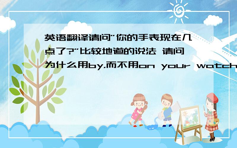 英语翻译请问”你的手表现在几点了?”比较地道的说法 请问为什么用by，而不用on your watch