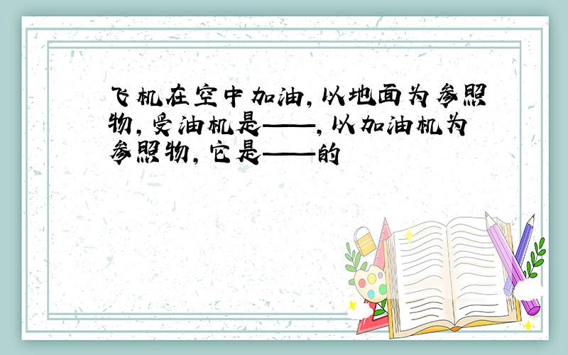 飞机在空中加油,以地面为参照物,受油机是——,以加油机为参照物,它是——的