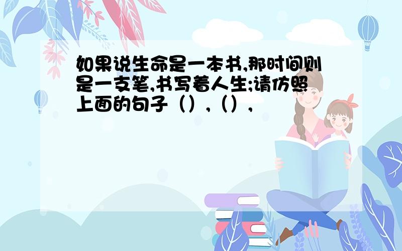 如果说生命是一本书,那时间则是一支笔,书写着人生;请仿照上面的句子（）,（）,