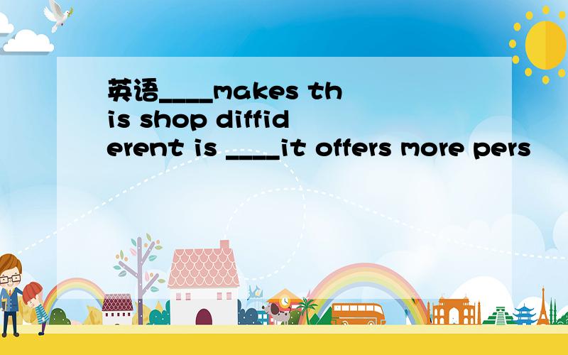 英语____makes this shop diffiderent is ____it offers more pers