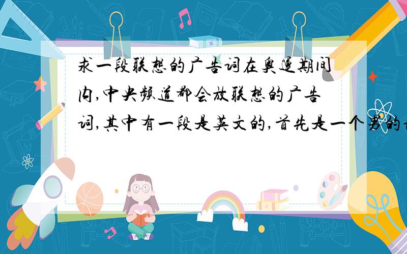 求一段联想的广告词在奥运期间内,中央频道都会放联想的广告词,其中有一段是英文的,首先是一个男的说了句英文,然后女的说re