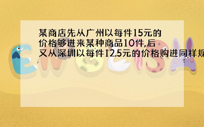 某商店先从广州以每件15元的价格够进来某种商品10件,后又从深圳以每件12.5元的价格购进同样规格的商品40