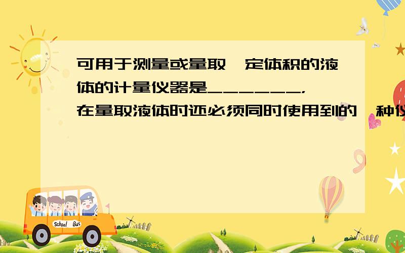 可用于测量或量取一定体积的液体的计量仪器是______，在量取液体时还必须同时使用到的一种仪器是______．读数时该计