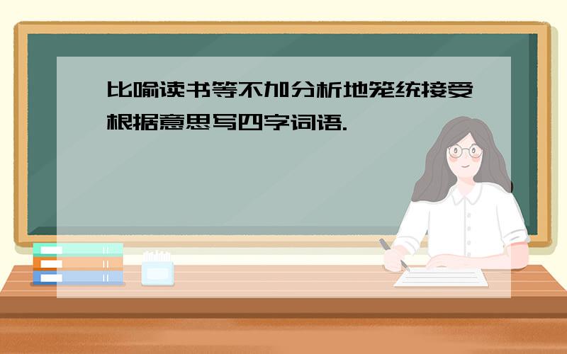 比喻读书等不加分析地笼统接受根据意思写四字词语.