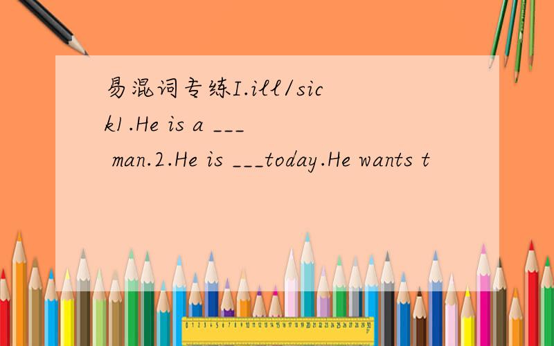 易混词专练I.ill/sick1.He is a ___ man.2.He is ___today.He wants t