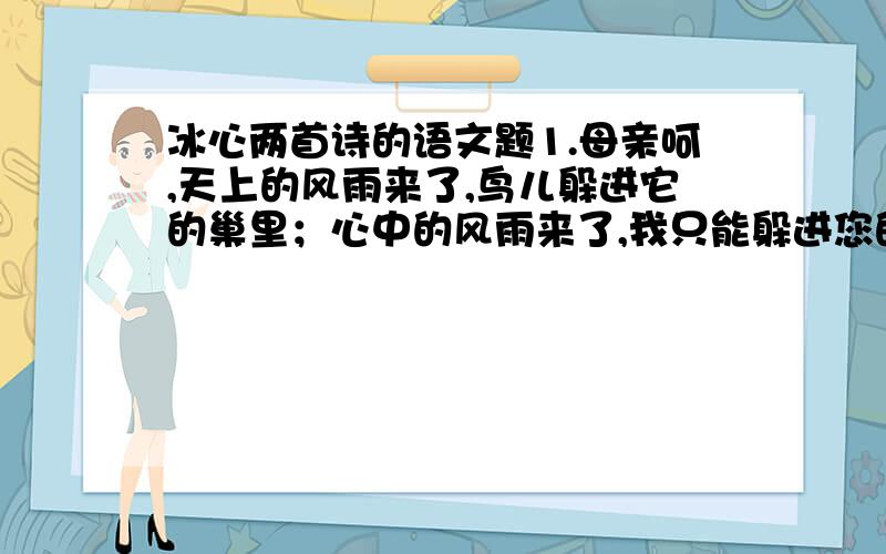 冰心两首诗的语文题1.母亲呵,天上的风雨来了,鸟儿躲进它的巢里；心中的风雨来了,我只能躲进您的怀里.2.小小的花也想抬起