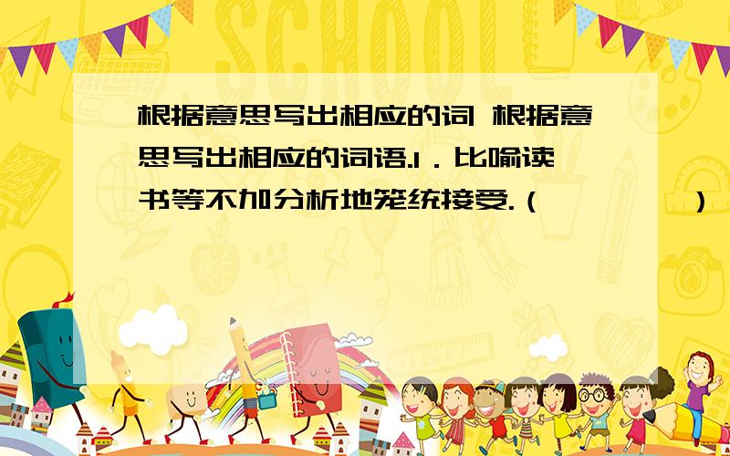 根据意思写出相应的词 根据意思写出相应的词语.1．比喻读书等不加分析地笼统接受.（　　　　） 2．比喻弄错了对象,弄错了