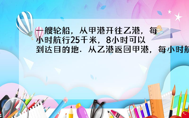 一艘轮船，从甲港开往乙港，每小时航行25千米，8小时可以到达目的地．从乙港返回甲港，每小时航行20千米，几小时可以到达？