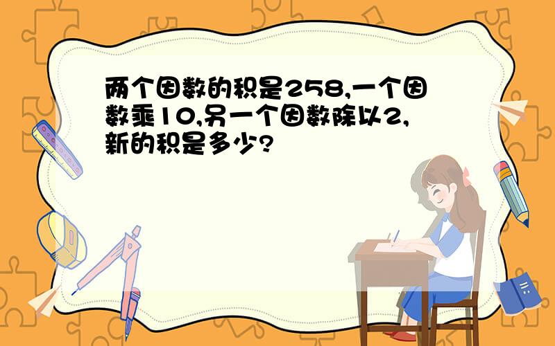 两个因数的积是258,一个因数乘10,另一个因数除以2,新的积是多少?