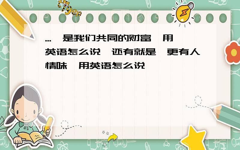 ...'是我们共同的财富'用英语怎么说,还有就是'更有人情味'用英语怎么说