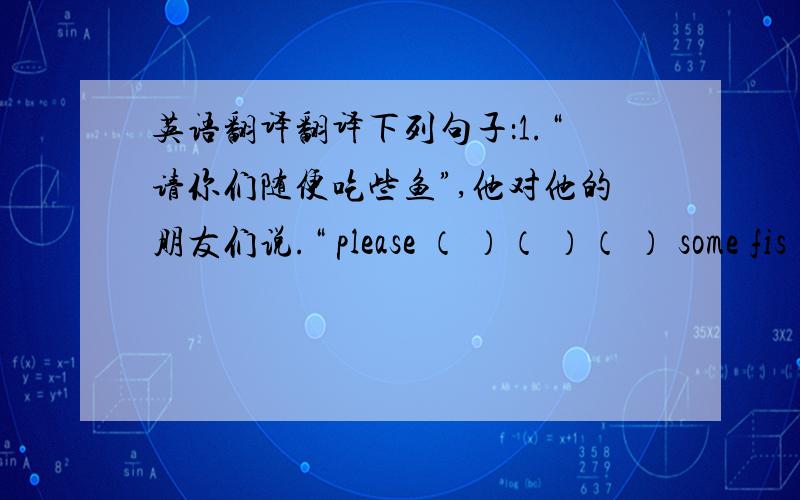 英语翻译翻译下列句子：1.“请你们随便吃些鱼”,他对他的朋友们说.“ please （ ）（ ）（ ） some fis