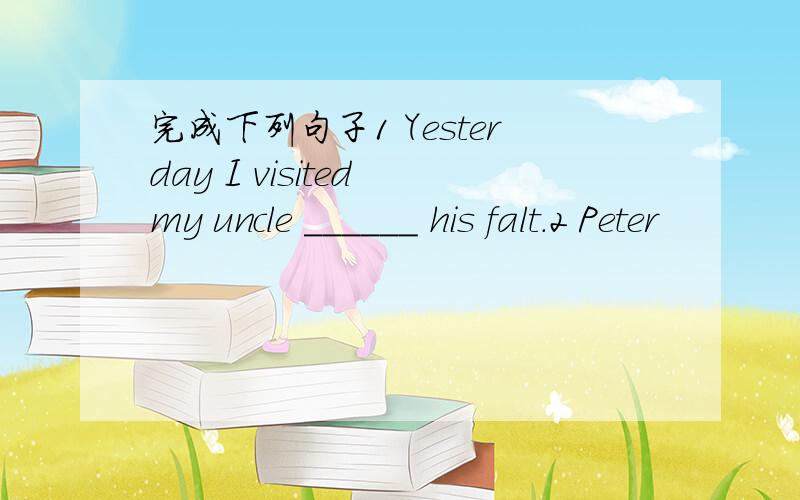 完成下列句子1 Yesterday I visited my uncle ______ his falt.2 Peter