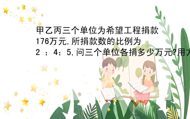 甲乙丙三个单位为希望工程捐款176万元,所捐款数的比例为2 ：4：5,问三个单位各捐多少万元?用方程做 要