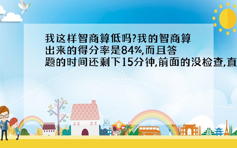 我这样智商算低吗?我的智商算出来的得分率是84%,而且答题的时间还剩下15分钟,前面的没检查,直接交卷的.