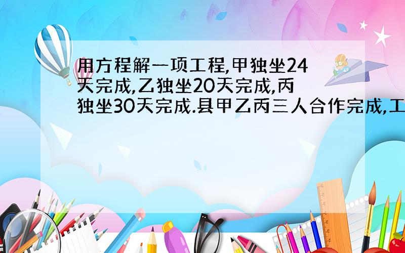 用方程解一项工程,甲独坐24天完成,乙独坐20天完成,丙独坐30天完成.县甲乙丙三人合作完成,工程费用24000元,按所