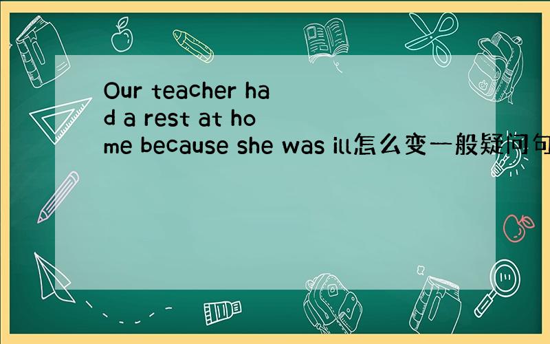 Our teacher had a rest at home because she was ill怎么变一般疑问句