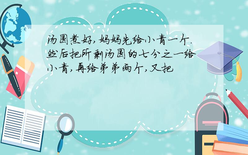 汤圆煮好,妈妈先给小青一个.然后把所剩汤圆的七分之一给 小青,再给弟弟两个,又把