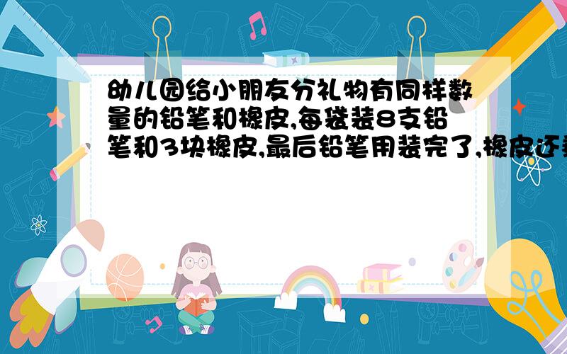 幼儿园给小朋友分礼物有同样数量的铅笔和橡皮,每袋装8支铅笔和3块橡皮,最后铅笔用装完了,橡皮还剩25块,问装了几袋?铅笔