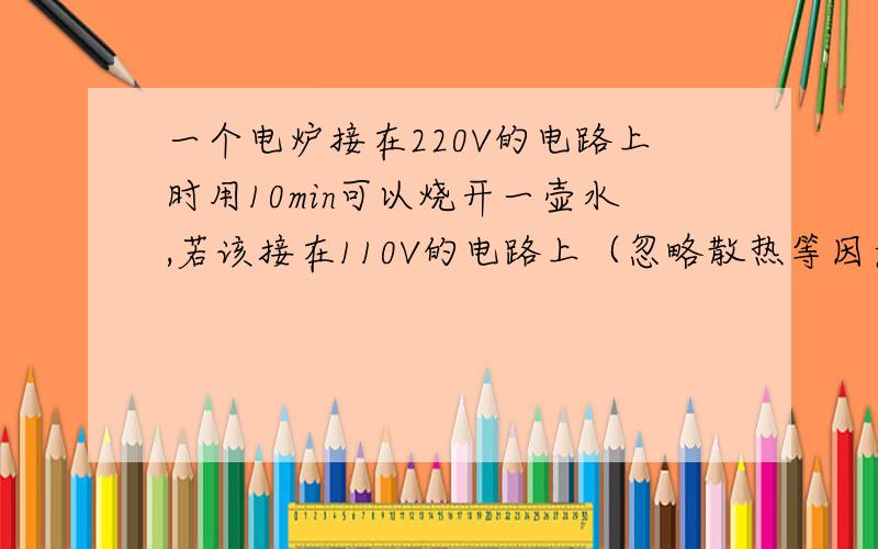 一个电炉接在220V的电路上时用10min可以烧开一壶水,若该接在110V的电路上（忽略散热等因素影响）,烧开这壶水需要